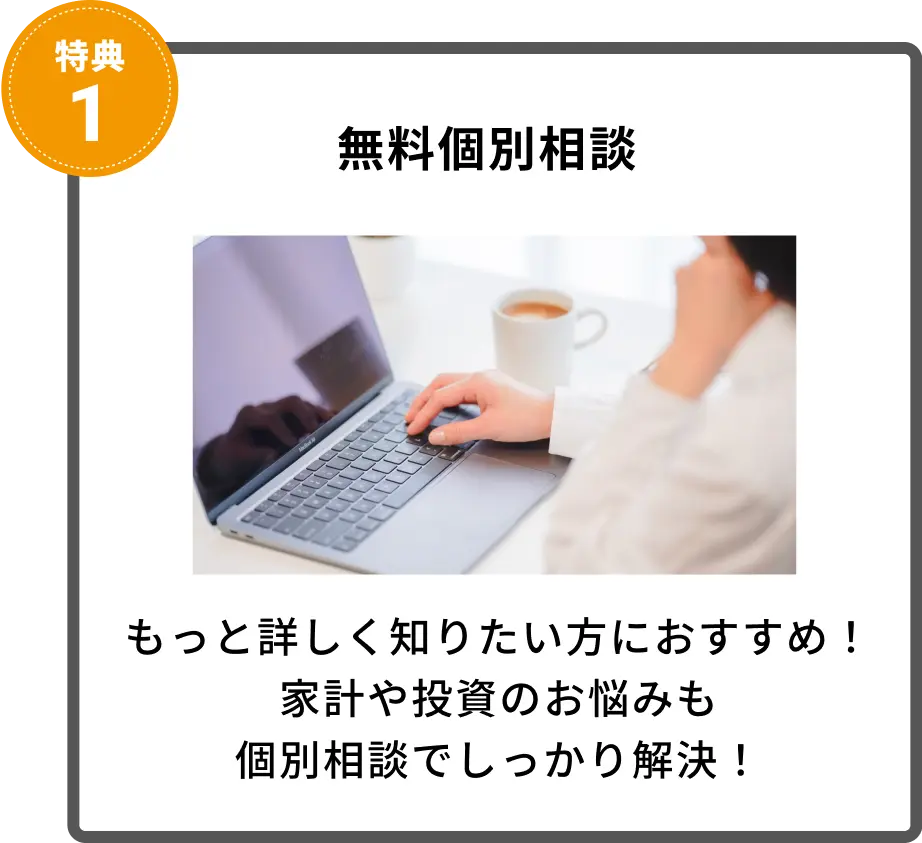 無料個別相談
もっと詳しく知りたい方におすすめ！
家計や投資のお悩みも
個別相談でしっかり解決！